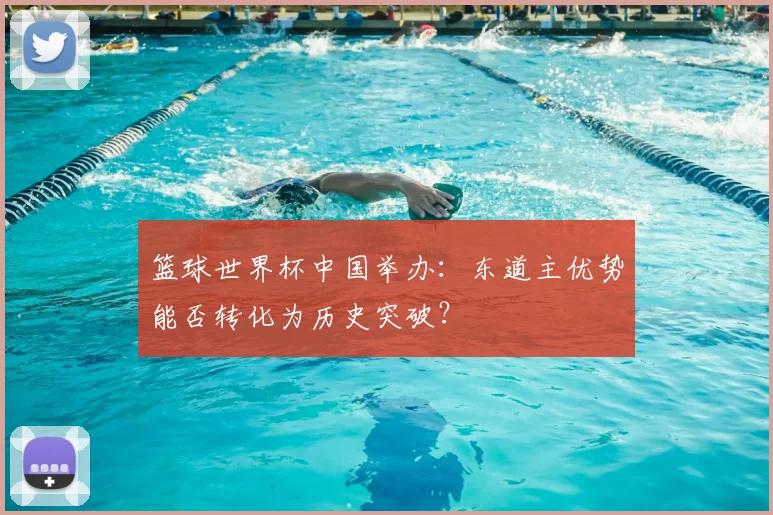 篮球世界杯中国举办：东道主优势能否转化为历史突破？