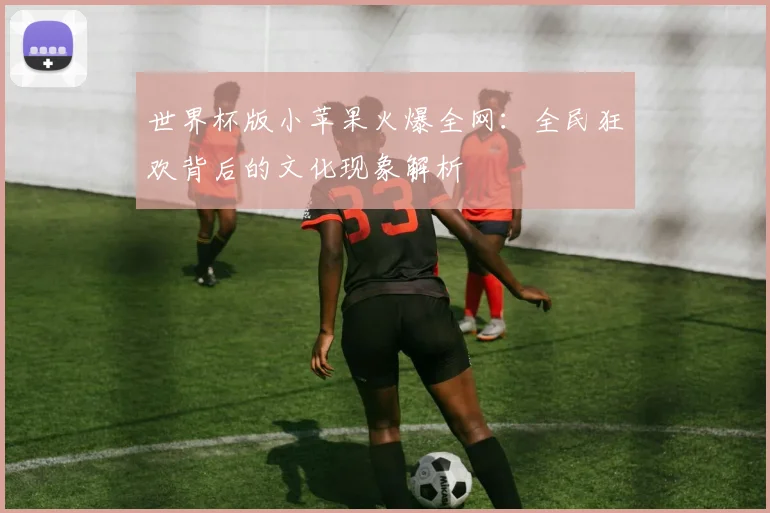 世界杯版小苹果火爆全网：全民狂欢背后的文化现象解析