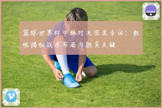 篮球世界杯中韩对决深度专访：教练揭秘战术布局与胜负关键