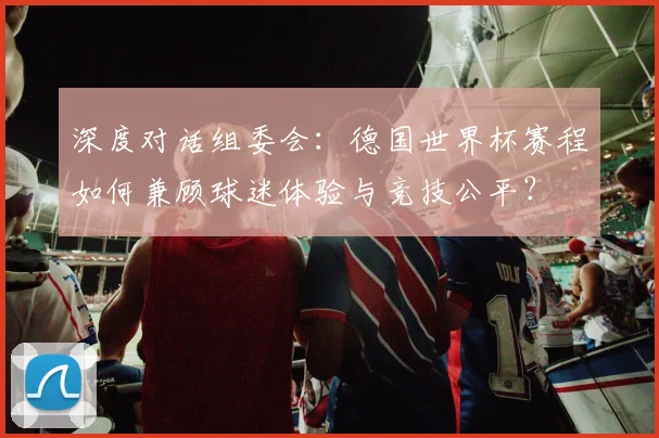 深度对话组委会:德国世界杯赛程如何兼顾球迷体验与竞技公平?