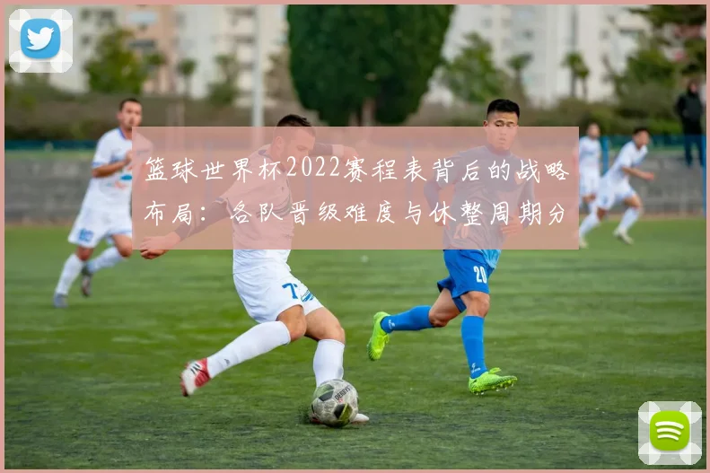 篮球世界杯2022赛程表背后的战略布局：各队晋级难度与休整周期分析