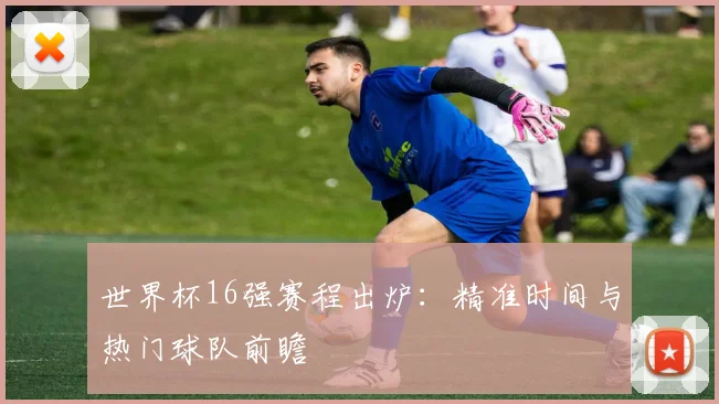 世界杯16强赛程出炉:精准时间与热门球队前瞻