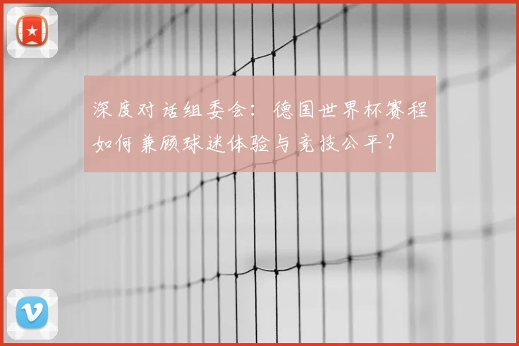深度对话组委会：德国世界杯赛程如何兼顾球迷体验与竞技公平？