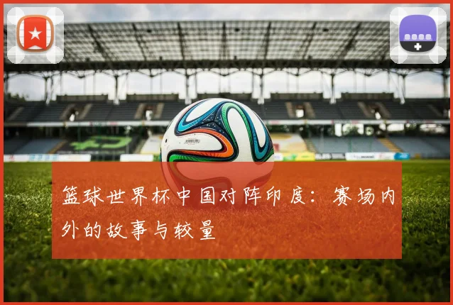 篮球世界杯中国对阵印度：赛场内外的故事与较量