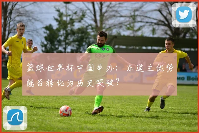 篮球世界杯中国举办：东道主优势能否转化为历史突破？
