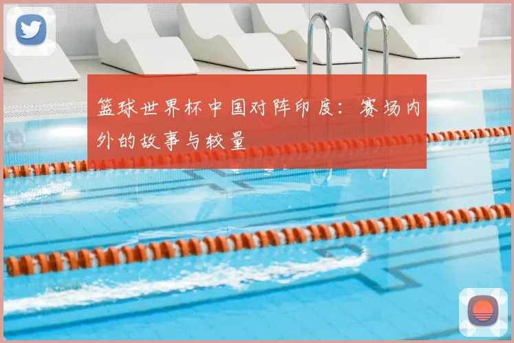 篮球世界杯中国对阵印度：赛场内外的故事与较量
