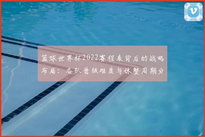篮球世界杯2022赛程表背后的战略布局：各队晋级难度与休整周期分析