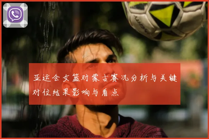 亚运会女篮对蒙古赛况分析与关键对位结果影响与看点