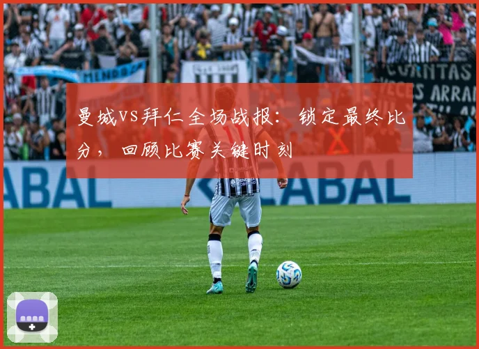 曼城vs拜仁全场战报：锁定最终比分，回顾比赛关键时刻