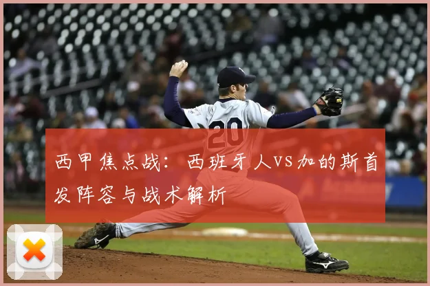 西甲焦点战：西班牙人vs加的斯首发阵容与战术解析