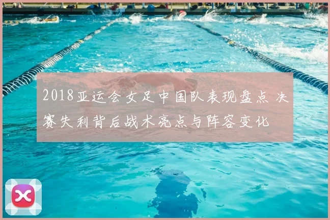 2018亚运会女足中国队表现盘点 决赛失利背后战术亮点与阵容变化