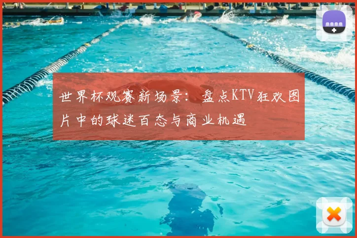 世界杯观赛新场景：盘点KTV狂欢图片中的球迷百态与商业机遇