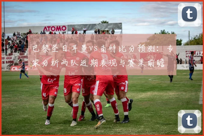 巴黎圣日耳曼vs南特比分预测：专家分析两队近期表现与赛果前瞻
