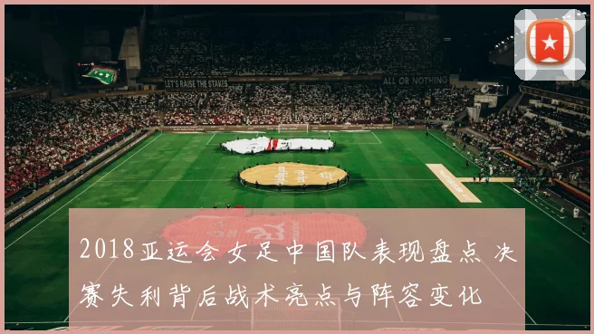 2018亚运会女足中国队表现盘点 决赛失利背后战术亮点与阵容变化