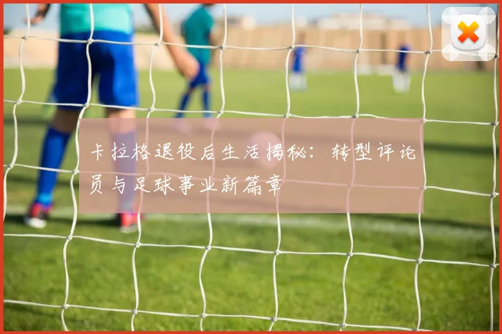 卡拉格退役后生活揭秘：转型评论员与足球事业新篇章
