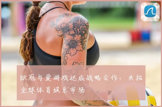 欧冠与爱游戏达成战略合作,共拓全球体育娱乐市场