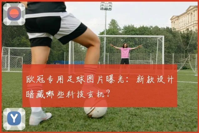 欧冠专用足球图片曝光：新款设计暗藏哪些科技玄机？
