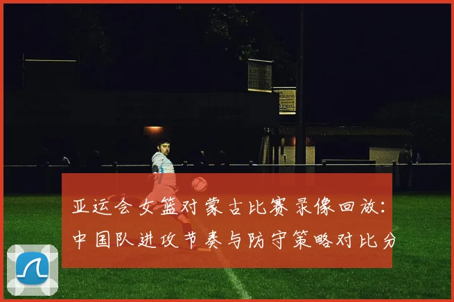 亚运会女篮对蒙古比赛录像回放：中国队进攻节奏与防守策略对比分析